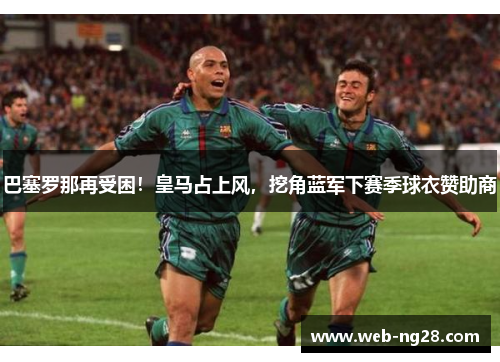 巴塞罗那再受困！皇马占上风，挖角蓝军下赛季球衣赞助商