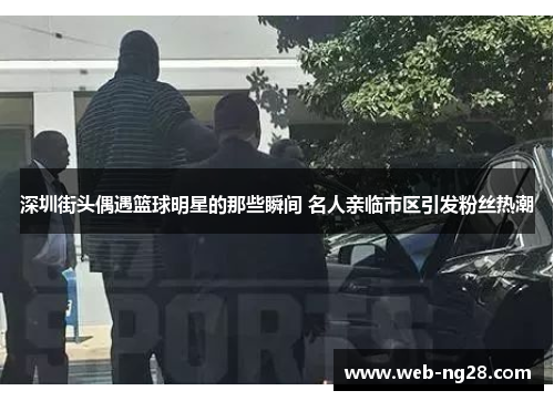 深圳街头偶遇篮球明星的那些瞬间 名人亲临市区引发粉丝热潮