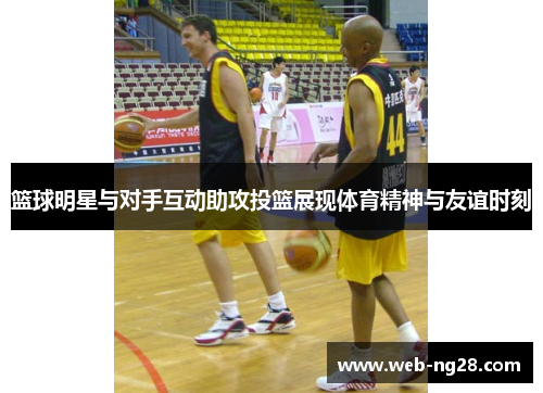 篮球明星与对手互动助攻投篮展现体育精神与友谊时刻